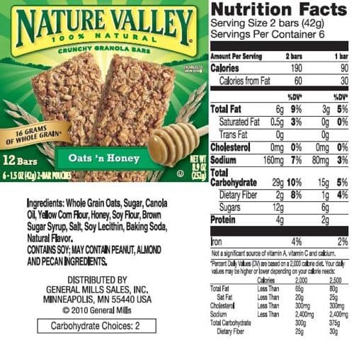 NATURE VALLEY
CRUNCHY GRANOLA BARS
16 GRAMS
OF WHOLE GRAIN
Oats 'n Honey
12 Bars
6-1.5 02 (42) 2-BAR POUCHES
Ingredients: Whole Grain Oats, Sugar, Canola
Oil, Yellow Com Flour, Honey, Soy Flour, Brown
Sugar Syrup, Salt, Soy Lecithin, Baking Soda,
Natural Flavor.
CONTAINS SOY; MAY CONTAIN PEANUT, ALMOND
AND PECAN INGREDIENTS.
DISTRIBUTED BY
GENERAL MILLS SALES, INC.
MINNEAPOLIS, MN 55440 USA
Ⓒ2010 General Mills
Carbohydrate Choices: 2
Ⓒ
Nutrition Facts
Serving Size 2 bars (42g)
Servings Per Container 6
Amount Per Serving
Calories
Calories from Fat
%DV*
6g 9%
Saturated Fat 0.5g 3%
Trans Fat
Total Fat
Cholesterol
NET WT Sodium
8.9 07
252
Total
Carbohydrate
Dietary Fiber
Sugars
Protein
Total Fat
Sat Fat
Cholesterol
2 bars
190
60
Sodium
Total Carbohydrate
Dietary Fiber
Og
Omg 0%
160mg 7%
29g 10%
2g 8%
12g
4g
Less Than
Less Than
Less Than
Less Than
1 bar
188
Iron
4%
2%
Not a significant source of vitamin A, vitamin C and calcium.
"Percent Daily Values (DV) are based on a 2,000 calorie diet. Your daily
values may be higher or lower depending on your calorie needs:
Calories
2,000
65g
20g
300mg
2,400mg
300g
25g
90
30
%DV*
3g 5%
0g 0%
Og
0mg 0%
80mg 3%
15g 5%
1g 4%
6g
2g
2,500
80g
25g
300mg
2,400mg
375g
30g