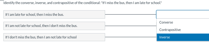 Identify the converse, inverse, and contrapositive of the conditional: "If I miss the bus, then I am late for school."
If I am late for school, then I miss the bus.
If I am not late for school, then I don't miss the bus.
If I don't miss the bus, then I am not late for school
Converse
Contrapositive
Inverse