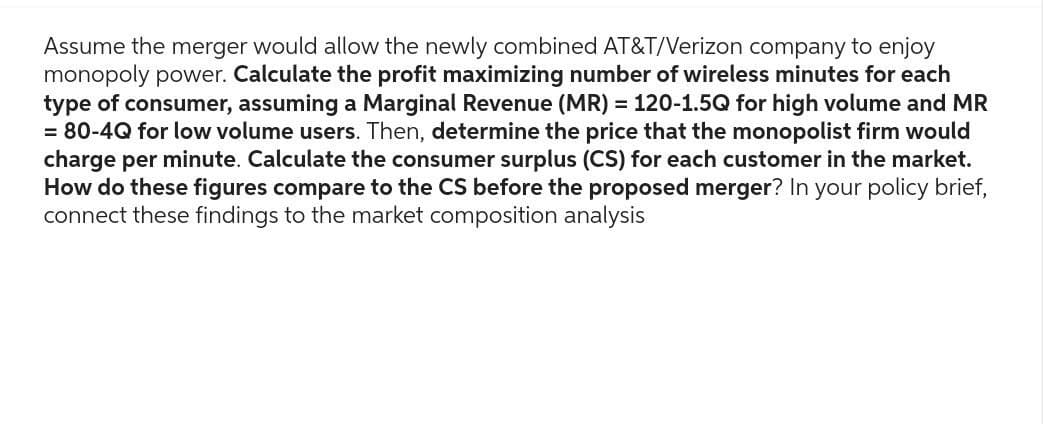 Assume the merger would allow the newly combined AT&T/Verizon company to enjoy
monopoly power. Calculate the profit maximizing number of wireless minutes for each
type of consumer, assuming a Marginal Revenue (MR) = 120-1.5Q for high volume and MR
= 80-4Q for low volume users. Then, determine the price that the monopolist firm would
charge per minute. Calculate the consumer surplus (CS) for each customer in the market.
How do these figures compare to the CS before the proposed merger? In your policy brief,
connect these findings to the market composition analysis