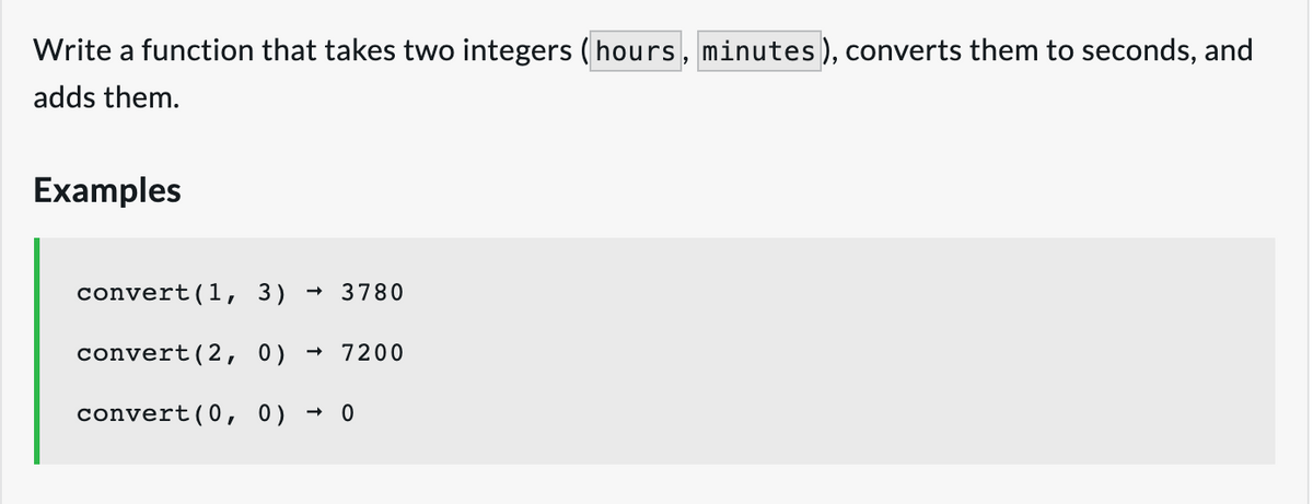 Write a function that takes two integers (hours, minutes ), converts them to seconds, and
adds them.
Examples
convert(1, 3)
3780
convert(2, 0)
7200
convert(0, 0)
