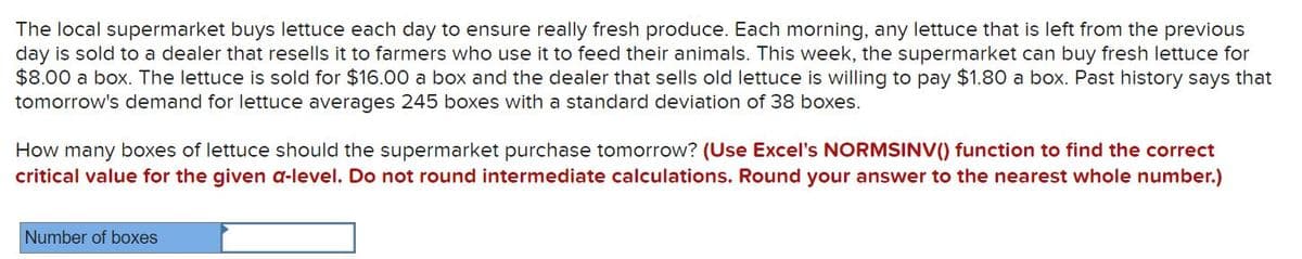 The local supermarket buys lettuce each day to ensure really fresh produce. Each morning, any lettuce that is left from the previous
day is sold to a dealer that resells it to farmers who use it to feed their animals. This week, the supermarket can buy fresh lettuce for
$8.00 a box. The lettuce is sold for $16.00 a box and the dealer that sells old lettuce is willing to pay $1.80 a box. Past history says that
tomorrow's demand for lettuce averages 245 boxes with a standard deviation of 38 boxes.
How many boxes of lettuce should the supermarket purchase tomorrow? (Use Excel's NORMSINV() function to find the correct
critical value for the given a-level. Do not round intermediate calculations. Round your answer to the nearest whole number.)
Number of boxes