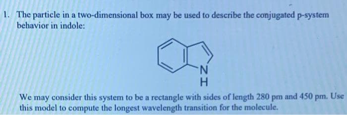 1. The particle in a two-dimensional box may be used to describe the conjugated p-system
behavior in indole:
N.
We may consider this system to be a rectangle with sides of length 280 pm and 450 pm. Use
this model to compute the longest wavelength transition for the molecule.
