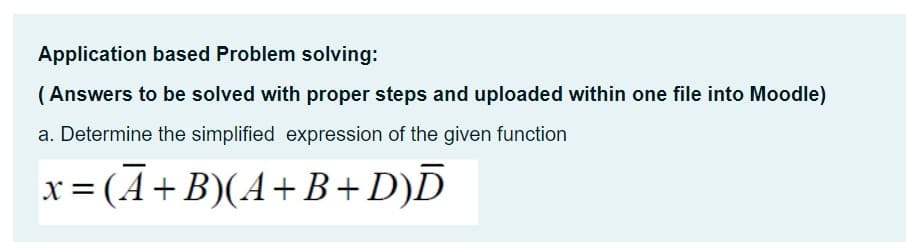 Application based Problem solving:
( Answers to be solved with proper steps and uploaded within one file into Moodle)
a. Determine the simplified expression of the given function
X =
x = (A+B)(A+ B+D)D
