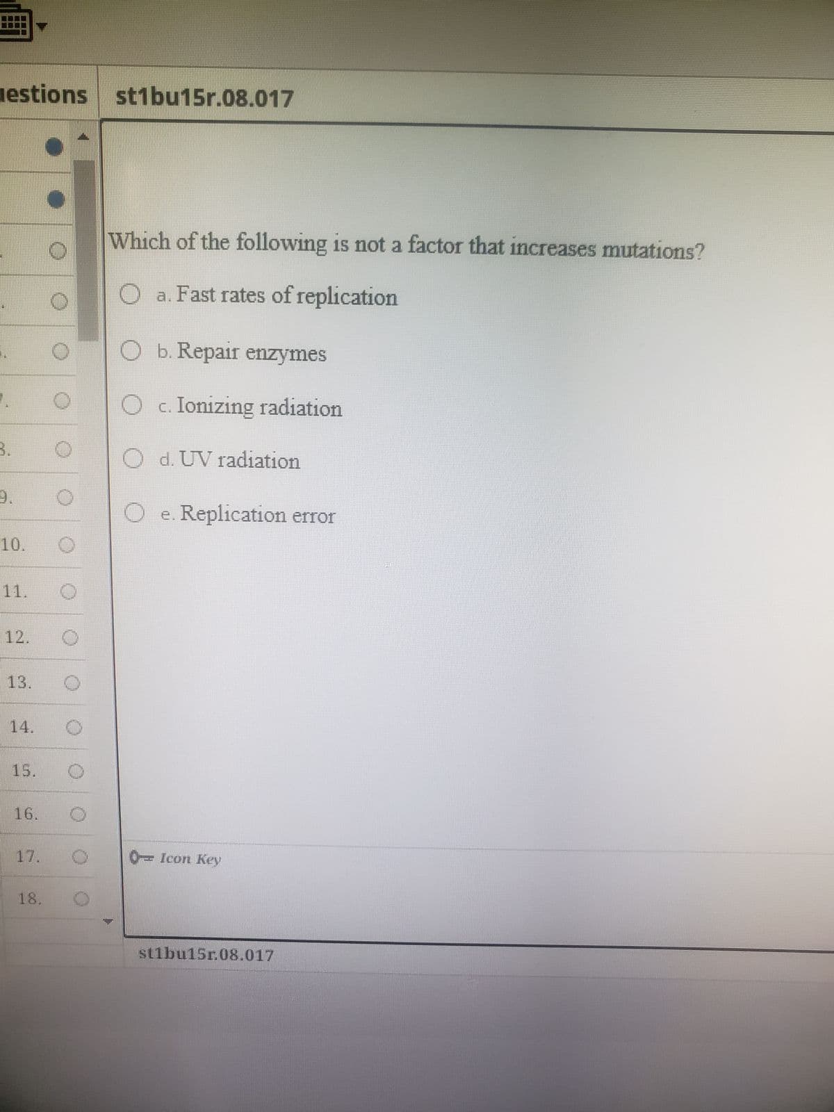 gestions st1bu15r.08.017
Te
10.
13.
16.
Which of the following is not a factor that increases mutations?
O a. Fast rates of replication
Ob. Repair enzymes
c. Ionizing radiation
Od. UV radiation
Oe. Replication error
0-Icon Key
st1bu15r.08.017