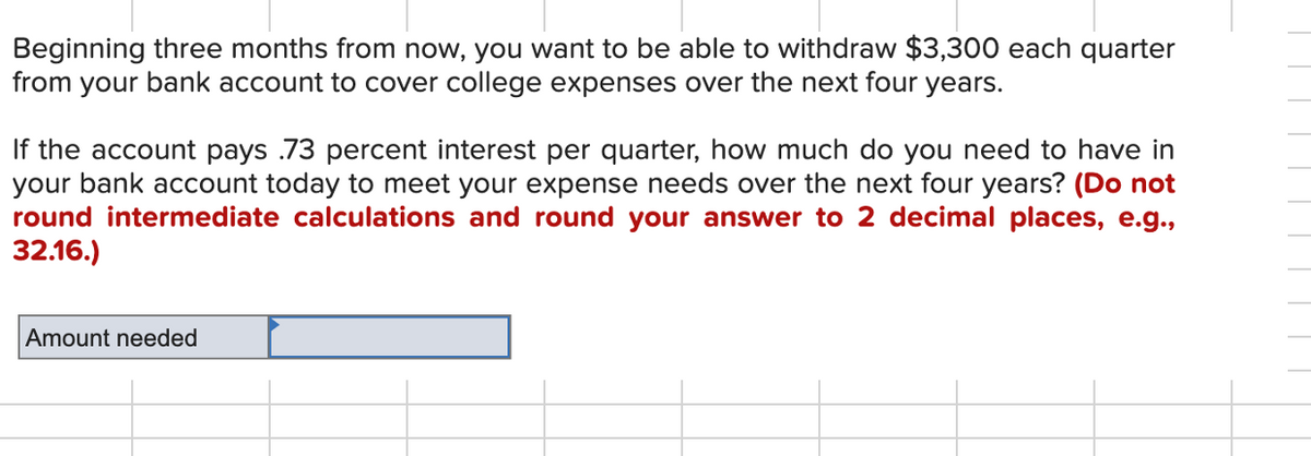 Beginning three months from now, you want to be able to withdraw $3,300 each quarter
from your bank account to cover college expenses over the next four years.
If the account pays .73 percent interest per quarter, how much do you need to have in
your bank account today to meet your expense needs over the next four years? (Do not
round intermediate calculations and round your answer to 2 decimal places, e.g.,
32.16.)
Amount needed
