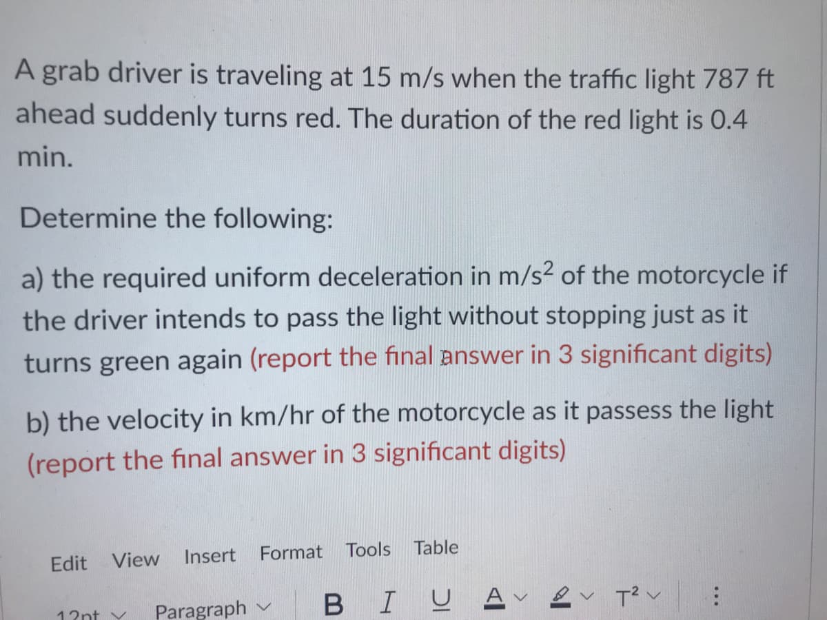 A grab driver is traveling at 15 m/s when the traffic light 787 ft
ahead suddenly turns red. The duration of the red light is 0.4
min.
Determine the following:
a) the required uniform deceleration in m/s² of the motorcycle if
the driver intends to pass the light without stopping just as it
turns green again (report the final answer in 3 significant digits)
b) the velocity in km/hr of the motorcycle as it passess the light
(report the final answer in 3 significant digits)
Insert
Format
Tools Table
Edit View
BIUA ev T?v
Paragraph
12nt v
