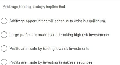 Arbitrage trading strategy implies that
O Arbitrage opportunities will continue to exist in equilibrium.
Large profits are made by undertaking high risk investments.
Profits are made by trading low risk investments.
Profits are made by investing in riskless securities.
