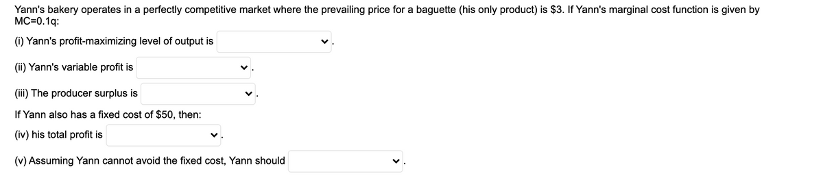 Yann's bakery operates in a perfectly competitive market where the prevailing price for a baguette (his only product) is $3. If Yann's marginal cost function is given by
MC=0.1q:
(i) Yann's profit-maximizing level of output is
(ii) Yann's variable profit is
(iii) The producer surplus is
If Yann also has a fixed cost of $50, then:
(iv) his total profit is
(v) Assuming Yann cannot avoid the fixed cost, Yann should
