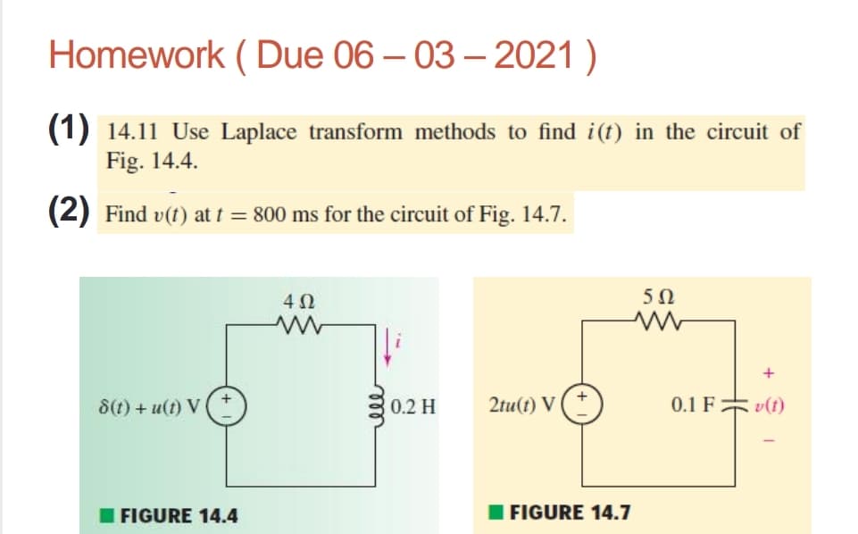 Homework ( Due 06 – 03 – 2021 )
(1) 14.11 Use Laplace transform methods to find i(t) in the circuit of
Fig. 14.4.
(2) Find v(t) at t = 800 ms for the circuit of Fig. 14.7.
4Ω
5Ω
8(t) + u(t) V
0.2 H
2tu(t) V (*
0.1 F v(t)
I FIGURE 14.4
I FIGURE 14.7
