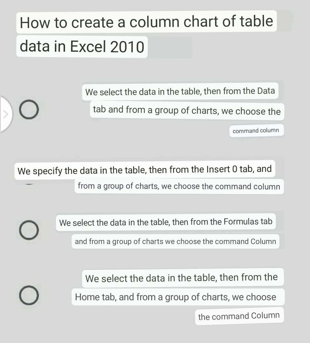How to create a column chart of table
data in Excel 2010
We select the data in the table, then from the Data
O
tab and from a group of charts, we choose the
command column
We specify the data in the table, then from the Insert 0 tab, and
from a group of charts, we choose the command column
We select the data in the table, then from the Formulas tab
O
and from a group of charts we choose the command Column
We select the data in the table, then from the
Home tab, and from a group of charts, we choose
the command Column
O