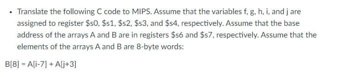 Translate the following C code to MIPS. Assume that the variables f, g, h, i, and jare
assigned to register $50, $s1, $s2, $s3, and $s4, respectively. Assume that the base
address of the arrays A and B are in registers $s6 and $57, respectively. Assume that the
elements of the arrays A and B are 8-byte words:
B[8] = A[i-7] + A[j+3]