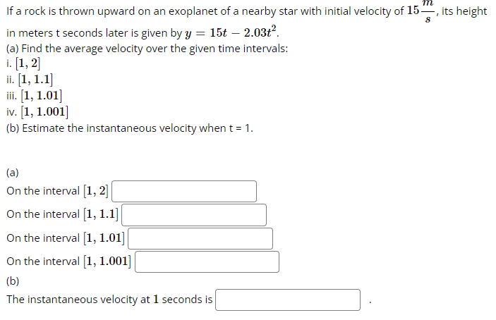 If a rock is thrown upward on an exoplanet of a nearby star with initial velocity of 15, its height
S
in meters t seconds later is given by y = 15t - 2.03t².
(a) Find the average velocity over the given time intervals:
i. [1, 2]
ii. [1, 1.1]
iii. [1, 1.01]
iv. [1, 1.001]
(b) Estimate the instantaneous velocity when t = 1.
(a)
On the interval [1, 2]
On the interval [1, 1.1]
On the interval [1, 1.01]
On the interval [1, 1.001]
(b)
The instantaneous velocity at 1 seconds is