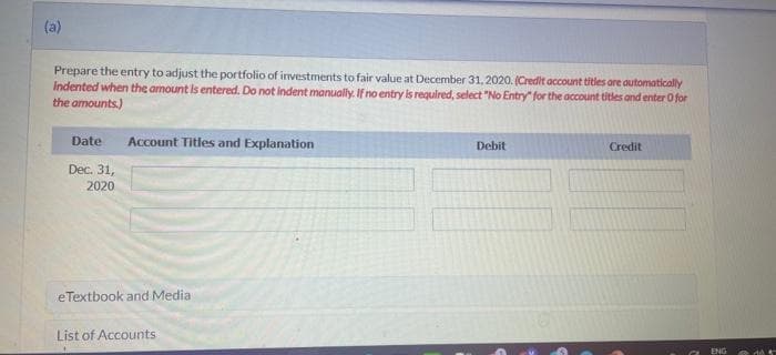 (a)
Prepare the entry to adjust the portfolio of investments to fair value at December 31, 2020. (Credit account titles are automatically
Indented when the amount is entered. Do not indent manually. If no entry is required, select "No Entry" for the account titles and enter O for
the amounts)
Date Account Titles and Explanation
Dec. 31,
2020
eTextbook and Media
List of Accounts
Debit
Credit
ENG
46 4