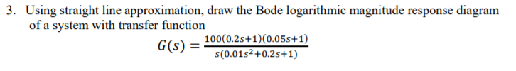 3. Using straight line approximation, draw the Bode logarithmic magnitude response diagram
of a system with transfer function
100(0.2s+1)(0.05s+1)
G(s) =
s(0.01s2+0.2s+1)
