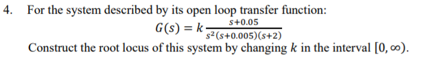 4. For the system described by its open loop transfer function:
G(s) = k
s+0.05
s²(s+0.005)(s+2)
Construct the root locus of this system by changing k in the interval [0, 0).
