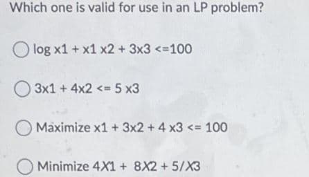 Which one is valid for use in an LP problem?
log x1 + x1 x2 +3x3 <=100
O 3x1 + 4x2 <= 5 x3
Maximize x1 + 3x2 + 4 x3 <= 100
O Minimize 4X1 + 8X2 + 5/X3

