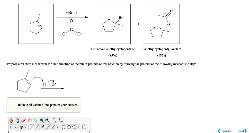 d
H3C
-Br
HBr in
i
OH
opy aste
. Include all valence lone pairs in your answer.
Br
Propose a reaction mechanism for the formation of the minor product of this reaction by drawing the product of the following mechanistic step:
cha
1-bromo-1-methylcyclopentane
(85%)
1-methylcyclopentyl acetate
(15%)
Previous
Next>