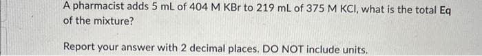 A pharmacist adds 5 mL of 404 M KBr to 219 mL of 375 M KCI, what is the total Eq
of the mixture?
Report your answer with 2 decimal places. DO NOT include units.