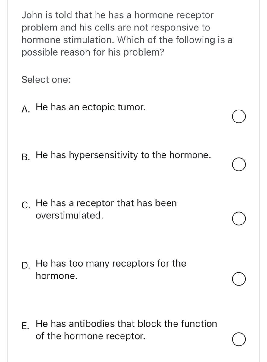 John is told that he has a hormone receptor
problem and his cells are not responsive to
hormone stimulation. Which of the following is a
possible reason for his problem?
Select one:
A. He has an ectopic tumor.
B. He has hypersensitivity to the hormone.
C. He has a receptor that has been
overstimulated.
D. He has too many receptors for the
hormone.
E. He has antibodies that block the function
of the hormone receptor.
O
O
O
O