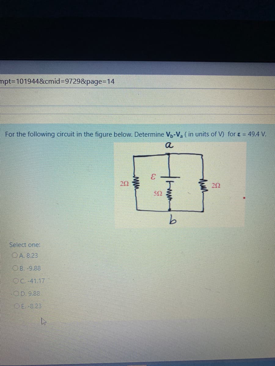 mpt%3D101944&cmid=9729&page=D14
For the following circuit in the figure below. Determine V,-Va ( in units of V) for ɛ = 49.4 V.
a
22
50
9.
Select one:
OA. 8.23
OB. -9.88
OC. -41.17
OD. 9.88
OE. -8 23
