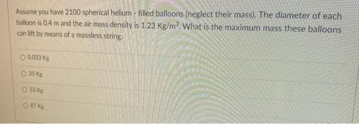 Assume you have 2100 spherical helium - filled balloons (neglect their mass). The diameter of each
balloon is 0.4 m and the air mass density is 1.23 Kg/m. What is the maximum mass these balloons
can lift by means of a massless string.
O 0.033 Kg
O 35 Kg
O 53 Kg
O 87 Kg
