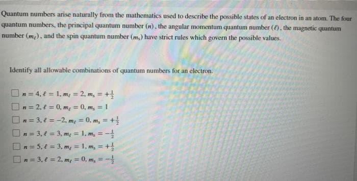 Quantum numbers arise naturally from the mathematics used to describe the possible states of an electron in an atom. The four
quantum numbers, the principal quantum number (n), the angular momentum quantum number (), the magnetic quantum
number (m₂), and the spin quantum number (ms) have strict rules which govern the possible values.
Identify all allowable combinations of quantum numbers for an electron.
n = 4₁ l = 1₁m₂ = 2₁ m₂ = + 1/2
n=2,= 0, m = 0, m, = 1
n = 3, e = -2₁ m₂ = 0. m, = +/
| n = 3₁ = 3₁ m₂ = 1, m, = -1/
n = 5, l = 3, m₂ = 1, m₁ = + 1/
n = 3, l = 2₁ m₂ = 0. m₁ = -1/
U