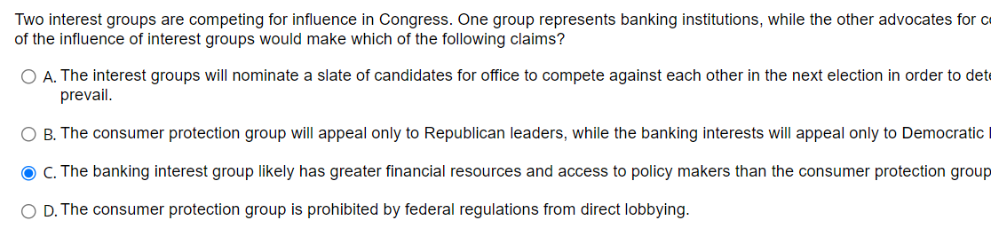 Two interest groups are competing for influence in Congress. One group represents banking institutions, while the other advocates for ce
of the influence of interest groups would make which of the following claims?
O A. The interest groups will nominate a slate of candidates for office to compete against each other in the next election in order to dete
prevail.
B. The consumer protection group will appeal only to Republican leaders, while the banking interests will appeal only to Democratic
O C. The banking interest group likely has greater financial resources and access to policy makers than the consumer protection group
O D. The consumer protection group is prohibited by federal regulations from direct lobbying.
