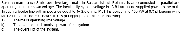 Businessman Lance Smile own two large malls in Basilan Island. Both malls are connected in parallel and
operating at an unknown voltage. The local utility system voltage is 13.8 kVrms and supplied power to the malls
through a feeder line with impedance equal to 1+j2.5 ohms. Mall 1 is consuming 400 kW at 0.8 pf lagging while
Mall 2 is consuming 300 KVAR at 0.75 pf lagging. Determine the following:
a)
The malls operating rms voltage.
b)
The total real and reactive power of the system.
The overall pf of the system.
C)