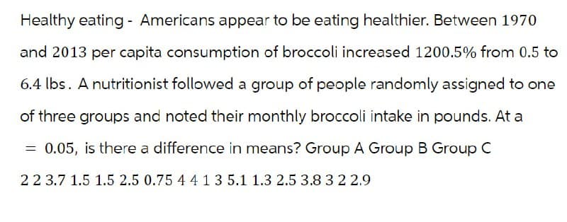 Healthy eating Americans appear to be eating healthier. Between 1970
and 2013 per capita consumption of broccoli increased 1200.5% from 0.5 to
6.4 lbs. A nutritionist followed a group of people randomly assigned to one
of three groups and noted their monthly broccoli intake in pounds. At a
= 0.05, is there a difference in means? Group A Group B Group C
2 2 3.7 1.5 1.5 2.5 0.75 4 4 1 3 5.1 1.3 2.5 3.8 3 2 2.9