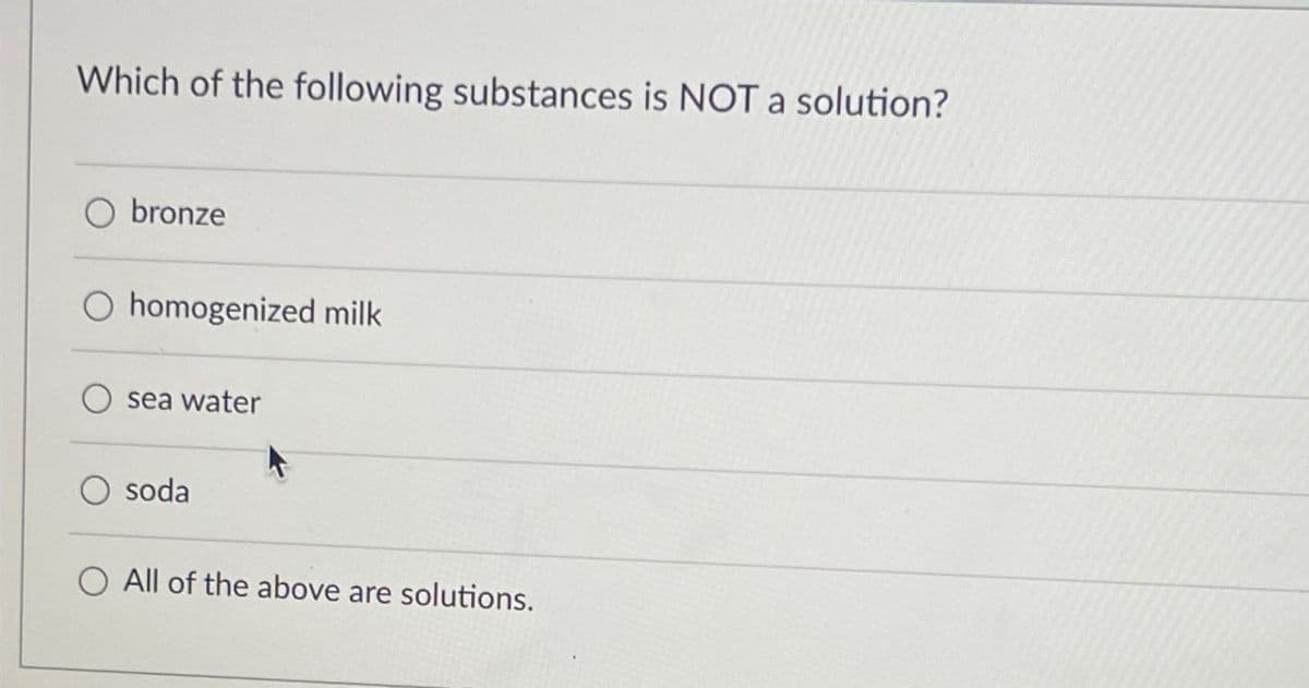 Which of the following substances is NOT a solution?
bronze
homogenized milk
sea water
soda
All of the above are solutions.