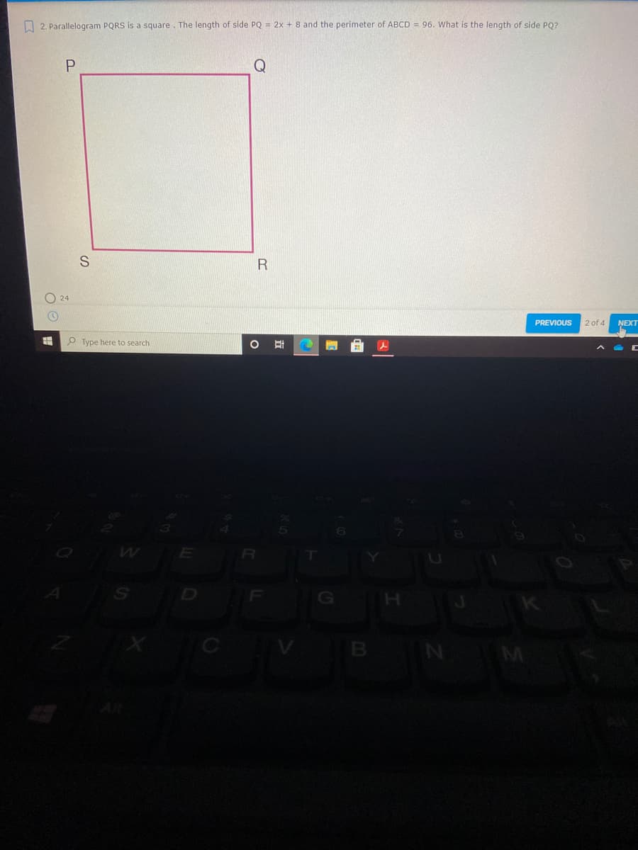 O 2. Parallelogram PQRS is a square. The length of side PQ = 2x + 8 and the perimeter of ABCD = 96. What is the length of side PQ?
24
PREVIOUS
2 of 4
NEXT
O Type here to search
B
M
立

