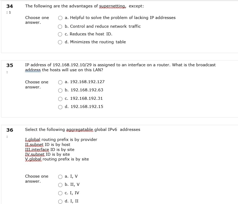 34
The following are the advantages of supernetting, except:
Choose one
a. Helpful to solve the problem of lacking IP addresses
answer.
b. Control and reduce network traffic
c. Reduces the host ID.
d. Minimizes the routing table
IP address of 192.168.192.10/29 is assigned to an interface on a router. What is the broadcast
address the hosts will use on this LAN?
35
Choose one
a. 192.168.192.127
answer.
b. 192.168.192.63
c. 192.168.192.31
d. 192.168.192.15
36
Select the following aggregatable global IPV6 addresses
Lalobal routing prefix is by provider
IIsubnet ID is by host
III.interface ID is by site
IV.subnet ID is by site
Vglabal routing prefix is by site
Choose one
а. I, V
answer.
b. II, V
с. I, IV
d. I, II
1.
