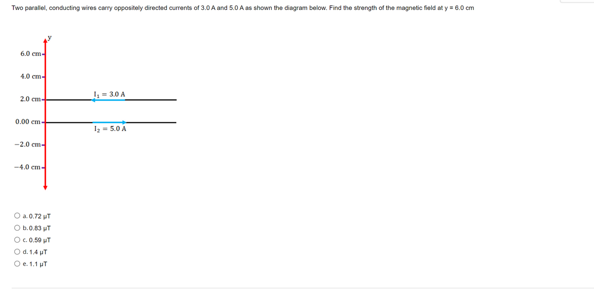 Two parallel, conducting wires carry oppositely directed currents of 3.0 A and 5.0 A as shown the diagram below. Find the strength of the magnetic field at y = 6.0 cm
6.0 cm-
4.0 cm-
I, = 3.0 A
2.0 cm-
0.00 cm
I2
= 5.0 A
-2.0 cm-
-4.0 cm-
О a. 0.72 иТ
O b.0.83 µT
O c. 0.59 µT
O d. 1.4 µT
Ое. 1.1 рТ
