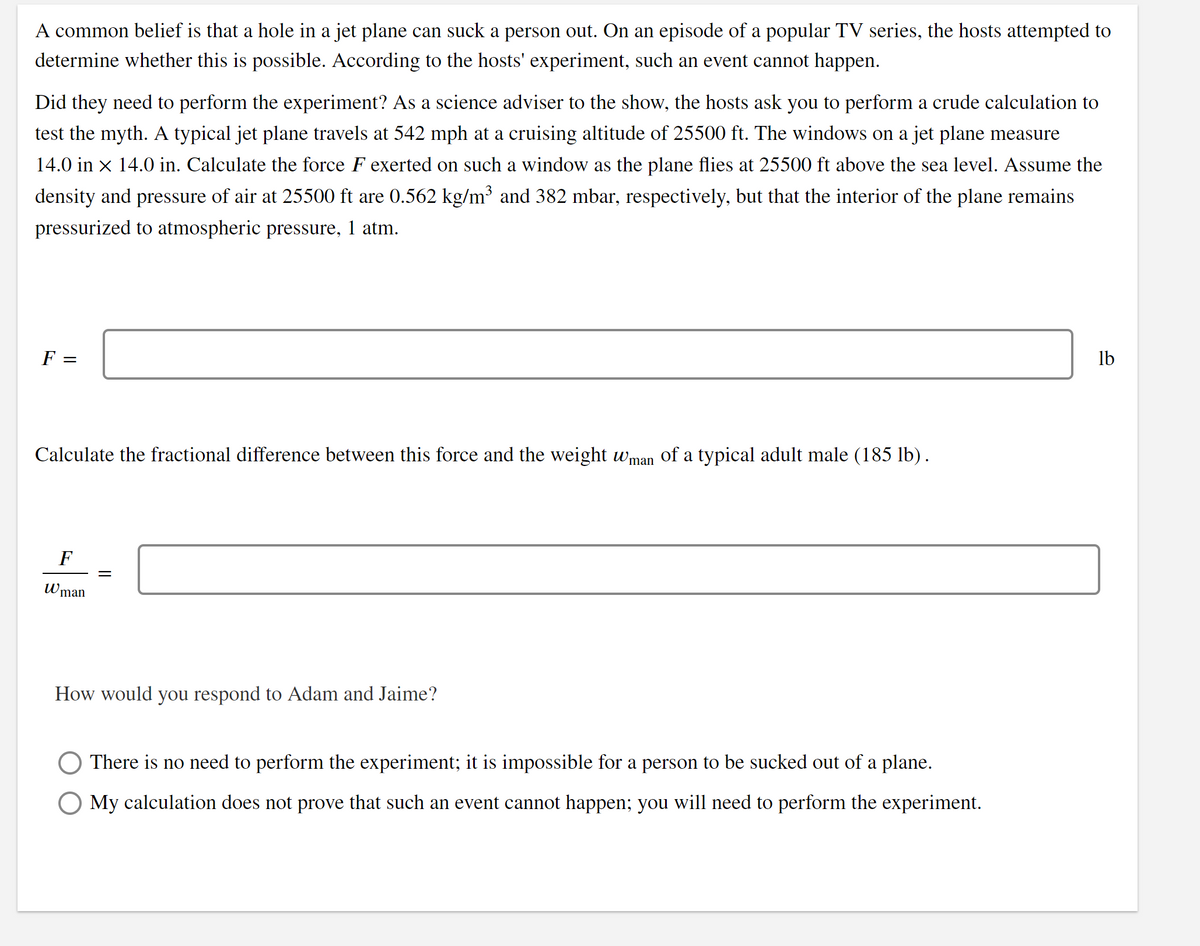 A common belief is that a hole in a jet plane can suck a person out. On an episode of a popular TV series, the hosts attempted to
determine whether this is possible. According to the hosts' experiment, such an event cannot happen.
Did they need to perform the experiment? As a science adviser to the show, the hosts ask you to perform a crude calculation to
test the myth. A typical jet plane travels at 542 mph at a cruising altitude of 25500 ft. The windows on a jet plane measure
14.0 in x 14.0 in. Calculate the force F exerted on such a window as the plane flies at 25500 ft above the sea level. Assume the
density and pressure of air at 25500 ft are 0.562 kg/m³ and 382 mbar, respectively, but that the interior of the plane remains
pressurized to atmospheric pressure, 1 atm.
F =
lb
Calculate the fractional difference between this force and the weight wman of a typical adult male (185 lb).
F
Wman
How would you respond to Adam and Jaime?
There is no need to perform the experiment; it is impossible for a person to be sucked out of a plane.
O My calculation does not prove that such an event cannot happen; you will need to perform the experiment.
