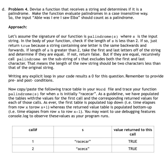 d. Problem 4. Devise a function that receives a string and determines if it is a
palindrome. Make the function evaluate palindromes in a case insensitive way.
So, the input "Able was I ere I saw Elba" should count as a palindrome.
Approach:
Let's assume the signature of our function is palindrome (s) where s is the input
string. In the body of your function, check if the length of s is less than 2. If so, just
return true because a string containing one letter is the same backwards and
forwards. If length of s is greater than 2, take the first and last letters off of the string
and determine if they are equal. If not, return false. But if they are equal, recursively
call palindrome on the sub-string of s that excludes both the first and last
character. That means the length of the new string should be two characters less than
that of the original string.
Writing any explicit loop in your code results a 0 for this question. Remember to provide
pre- and post-conditions.
Now copy/paste the following trace table in your Word file and trace your function
palindrome (s) for when s is initially "racecar". As a guideline, we have populated
the tables with the values for the first call and the corresponding returned values for
each of those calls. As ever, the first table is populated top down (i.e. time elapses
from row x torow x+1) whereas the returned value table is populated bottom-up
(i.e. time elapses from row x to row x-1). You may want to use debugging features
console.log to observe these values as your program runs.
call#
1
"racecar"
2
"aceca"
value returned to this
call
TRUE
TRUE