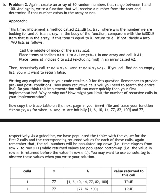 b. Problem 2. Again, create an array of 30 random numbers that range between 1 and
100. And again, write a function that will receive a number from the user and
determine if that number exists in the array or not.
Approach:
This time, implement a method called findB(x,A), where x is the number we are
looking for and A is an array. In the body of the function, compare x with the MIDDLE
item that is in the array. If this item is equal to X, return true. If not, divide A into
TWO lists as follows:
Call the middle of index of the array mid.
Place items at indices mid+1 to A.length-1 in one array and call it A1.
Place items at indices 0 to mid (excluding mid) in an array called A2.
Then, recursively call findB(x,Al) and findB(x,A2). If you call find on an empty
list, you will want to return false.
Writing any explicit loop in your code results a 0 for this question. Remember to provide
pre- and post-conditions. How many recursive calls will you need to search the entire
list? Do you think this implementation will run more quickly than your first
implementation? Why or why not? How might you limit the number of recursive calls in
your implementation?
Now copy the trace table on the next page in your Word file and trace your function
findB(x,A) for when A and x are initially [1, 6, 10, 14, 77, 82, 100] and 77,
respectively. As a guideline, we have populated the tables with the values for the
first 2 calls and the corresponding returned values for each of those calls. Again
remember that, the call numbers will be populated top down (i.e. time elapses from
row x to row x+1) while returned values are populated bottom-up (i.e. the value in
row x is returned before the value in rowx-1). You may want to use console.log to
observe these values when you write your solution.
call#
A
value returned to
this call
1
77
[1, 6, 10, 14, 77, 82, 100]
TRUE
2
77
[77, 82, 100]
TRUE