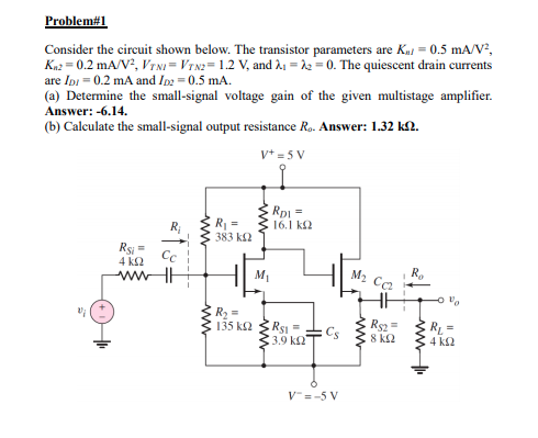 Problem#1
Consider the circuit shown below. The transistor parameters are Kai = 0.5 mA/V?,
Kn2 = 0.2 mA/V?, VTNI = VTN2= 1.2 V, and å1 = 12 = 0. The quiescent drain currents
are Ipi = 0.2 mA and Ip = 0.5 mA.
(a) Determine the small-signal voltage gain of the given multistage amplifier.
Answer: -6.14.
(b) Calculate the small-signal output resistance R. Answer: 1.32 kN.
v+ = 5 V
R
383 k2
Rp =
16.1 k2
R;
Rs =
4 k2
Cc
wwHH
H Mi
R.
M2 Ca
R2 =
135 k2
RS =
Cs
3.9 k2
Rs =
8 k2
ER =
4 k2
V=-5 V
ww
