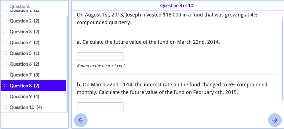Questions
Question 8 of 10
qutstivin I 12)
On August 1st, 2013, Joseph invested $18,000 in a fund that was growing at 4%
compounded quarterly.
O Question 2 (2)
Question 3 (2)
Question 4 (2)
a. Calculate the future value of the fund on March 22nd, 2014.
O Question 5 (1)
O Question 6 (2)
Round to the nearest cent
O Question 7 (3)
O Question 8 (2)
b. On March 22nd, 2014, the interest rate on the fund changed to 6% compounded
monthly. Calculate the future value of the fund on February 4th, 2015.
O Question 9 (4)
O Question 10 (4)
