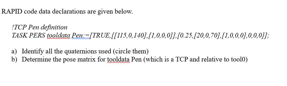 RAPID code data declarations are given below.
!TCP Pen definition
TASK PERS tooldata Pen:=[TRUE,[[115,0,140],[1,0,0,0]].[0.25,[20,0,70],[1,0,0,0],0,0,0]];
a) Identify all the quaternions used (circle them)
b) Determine the pose matrix for tooldata Pen (which is a TCP and relative to tool0)
