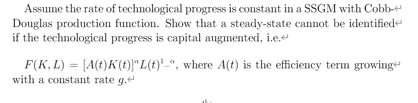 Assume the rate of technological progress is constant in a SSGM with Cobb-
Douglas production function. Show that a steady-state cannot be identifiede
if the technological progress is capital augmented, i.e.
F(K, L) = [A(t)K(t)]*L(t)'_ª, where A(t) is the efficiency term growinge
with a constant rate g.t
