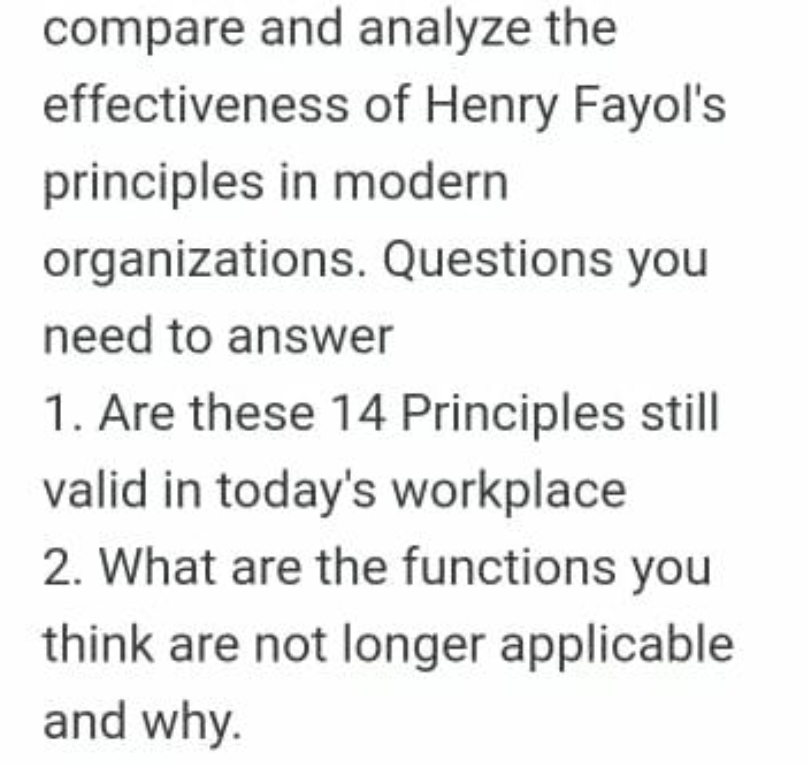 compare and analyze the
effectiveness of Henry Fayol's
principles in modern
organizations. Questions you
need to answer
1. Are these 14 Principles still
valid in today's workplace
2. What are the functions you
think are not longer applicable
and why.
