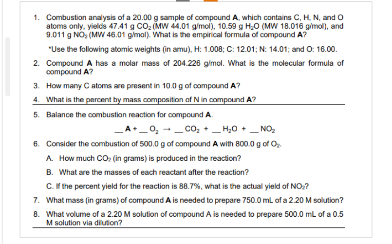 1. Combustion analysis of a 20.00 g sample of compound A, which contains C, H, N, and O
atoms only, yields 47.41 g CO₂ (MW 44.01 g/mol), 10.59 g H₂O (MW 18.016 g/mol), and
9.011 g NO₂ (MW 46.01 g/mol). What is the empirical formula of compound A?
*Use the following atomic weights (in amu), H: 1.008; C: 12.01; N: 14.01; and O: 16.00.
2. Compound A has a molar mass of 204.226 g/mol. What is the molecular formula of
compound A?
3.
How many C atoms are present in 10.0 g of compound A?
4. What is the percent by mass composition of N in compound A?
5. Balance the combustion reaction for compound A.
_A+_0₂ → CO₂ +
H₂O + NO₂
6. Consider the combustion of 500.0 g of compound A with 800.0 g of O₂.
A. How much CO₂ (in grams) is produced in the reaction?
B. What are the masses of each reactant after the reaction?
C. If the percent yield for the reaction is 88.7%, what is the actual yield of NO₂?
7. What mass (in grams) of compound A is needed to prepare 750.0 mL of a 2.20 M solution?
8. What volume of a 2.20 M solution of compound A is needed to prepare 500.0 mL of a 0.5
M solution via dilution?