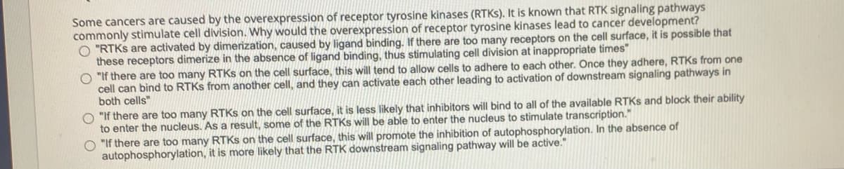 Some cancers are caused by the overexpression of receptor tyrosine kinases (RTKS). It is known that RTK signaling pathways
commonly stimulate cell division. Why would the overexpression of receptor tyrosine kinases lead to cancer development?
"RTKS are activated by dimerization, caused by ligand binding. If there are too many receptors on the cell surface, it is possible that
these receptors dimerize in the absence of ligand binding, thus stimulating cell division at inappropriate times"
O "If there are too many RTKS on the cell surface, this will tend to allow cells to adhere to each other. Once they adhere, RTKS from one
cell can bind to RTKS from another cell, and they can activate each other leading to activation of downstream signaling pathways in
both cells"
"If there are too many RTKs on the cell surface, it is less likely that inhibitors will bind to all of the available RTKS and block their ability
to enter the nucleus. As a result, some of the RTKS will be able to enter the nucleus to stimulate transcription."
O "If there are too many RTKS on the cell surface, this will promote the inhibition of autophosphorylation. In the absence of
autophosphorylation, it is more likely that the RTK downstream signaling pathway will be active."
