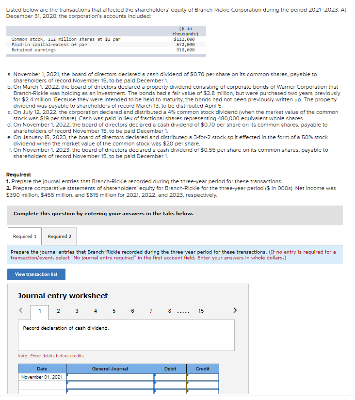 Listed below are the transactions that affected the shareholders' equity of Branch-Rickie Corporation during the period 2021-2023. At
December 31, 2020, the corporation's accounts included:
Common stock, 112 million shares at $1 par
Paid-in capital-excess of par
Retained earnings
a. November 1, 2021, the board of directors declared a cash dividend of $0.70 per share on its common shares, payable to
shareholders of record November 15, to be paid December 1.
b. On March 1, 2022, the board of directors declared a property dividend consisting of corporate bonds of Warner Corporation that
Branch-Rickie was holding as an investment. The bonds had a fair value of $2.8 million, but were purchased two years previously
for $2.4 million. Because they were intended to be held to maturity, the bonds had not been previously written up. The property
dividend was payable to shareholders of record March 13, to be distributed April 5.
c. On July 12, 2022, the corporation declared and distributed a 4 % common stock dividend (when the market value of the common
stock was $19 per share). Cash was paid in lieu of fractional shares representing 480,000 equivalent whole shares.
d. On November 1, 2022, the board of directors declared a cash dividend of $0.70 per share on its common shares, payable to
shareholders of record November 15, to be paid December 1.
e. On January 15, 2023, the board of directors declared and distributed a 3-for-2 stock split effected in the form of a 50% stock
dividend when the market value of the common stock was $20 per share.
f. On November 1, 2023, the board of directors declared a cash dividend of $0.55 per share on its common shares, payable to
shareholders of record November 15, to be paid December 1.
Required:
1. Prepare the journal entries that Branch-Rickie recorded during the three-year period for these transactions.
2. Prepare comparative statements of shareholders' equity for Branch-Rickie for the three-year period ($ in 000s). Net income was
$390 million, $455 million, and $515 million for 2021, 2022, and 2023, respectively.
Complete this question by entering your answers in the tabs below.
Required 1
Prepare the journal entries that Branch-Rickie recorded during the three-year period for these transactions. (If no entry is required for a
transaction/event, select "No journal entry required" in the first account field. Enter your answers in whole dollars.)
Required 2
View transaction list
Journal entry worksheet
<
1 2 3 4 5 6
Record declaration of cash dividend.
($ in
thousands)
$112,000
672,000
910,000
Note: Enter debits before credits.
Date
November 01, 2021
General Journal
7
8
Debit
………….
15
Credit