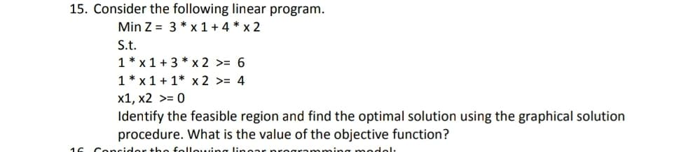 15. Consider the following linear program.
Min Z = 3 * x 1 + 4 * x 2
S.t.
1 * x 1 + 3 * x 2 >= 6
1 * x 1 + 1* x 2 >= 4
x1, x2 >= 0
Identify the feasible region and find the optimal solution using the graphical solution
procedure. What is the value of the objective function?
16 Concidor tho following linonr
oming modol:
