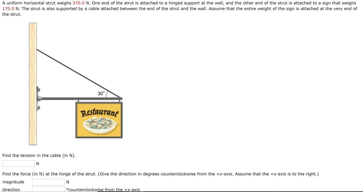 A uniform horizontal strut weighs 370.0 N. One end of the strut is attached to a hinged support at the wall, and the other end of the strut is attached to a sign that weighs
170.0 N. The strut is also supported by a cable attached between the end of the strut and the wall. Assume that the entire weight of the sign is attached at the very end of
the strut.
30°
Restaurant
Find the tension in the cable (in N).
Find the force (in N) at the hinge of the strut. (Give the direction in degrees counterclockwise from the +x-axis. Assume that the +x-axis is to the right.)
magnitude
direction
°counterclockwise from the +x-axis
