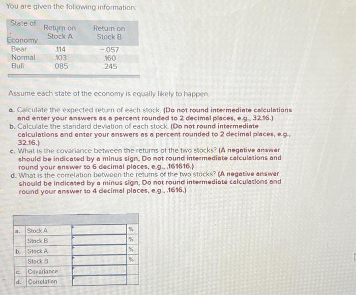 You are given the following information:
State of
Economy
Bear
Normal
Bull
Return on
Stock A
a.
Stock A
Stock B
b. Stock A
Stock B
114
103
085
Assume each state of the economy is equally likely to happen.
a. Calculate the expected return of each stock. (Do not round intermediate calculations
and enter your answers as a percent rounded to 2 decimal places, e.g., 32.16.)
b. Calculate the standard deviation of each stock. (Do not round intermediate
calculations and enter your answers as a percent rounded to 2 decimal places, e.g.,
32.16.)
c. What is the covariance between the returns of the two stocks? (A negative answer
should be indicated by a minus sign, Do not round intermediate calculations and
round your answer to 6 decimal places, e.g., .161616.)
d. What is the correlation between the returns of the two stocks? (A negative answer
should be indicated by a minus sign, Do not round intermediate calculations and
round your answer to 4 decimal places, e.g., .1616.)
Return on
Stock B
C.
Covariance
d. Correlation
-.057
160
245
%
%
%
%