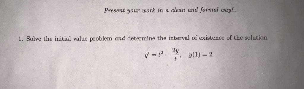 Present your work in a clean and formal way!..
1. Solve the initial value problem and determine the interval of existence of the solution.
2y
y = t? - , y(1) = 2
t
