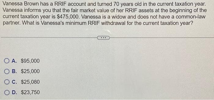 Vanessa Brown has a RRIF account and turned 70 years old in the current taxation year.
Vanessa informs you that the fair market value of her RRIF assets at the beginning of the
current taxation year is $475,000. Vanessa is a widow and does not have a common-law
partner. What is Vanessa's minimum RRIF withdrawal for the current taxation year?
OA. $95,000
OB. $25,000
OC. $25,080
O D. $23,750
....