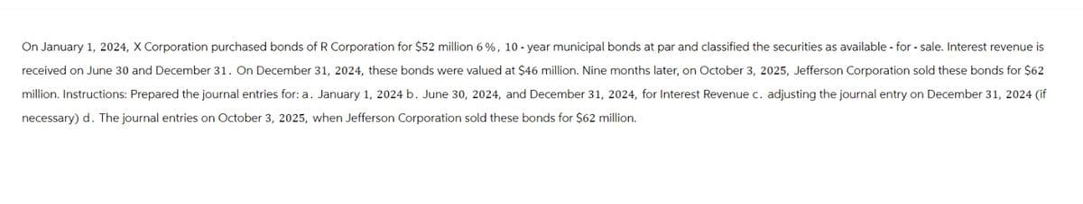 On January 1, 2024, X Corporation purchased bonds of R Corporation for $52 million 6 %, 10-year municipal bonds at par and classified the securities as available for sale. Interest revenue is
received on June 30 and December 31. On December 31, 2024, these bonds were valued at $46 million. Nine months later, on October 3, 2025, Jefferson Corporation sold these bonds for $62
million. Instructions: Prepared the journal entries for: a. January 1, 2024 b. June 30, 2024, and December 31, 2024, for Interest Revenue c. adjusting the journal entry on December 31, 2024 (if
necessary) d. The journal entries on October 3, 2025, when Jefferson Corporation sold these bonds for $62 million.